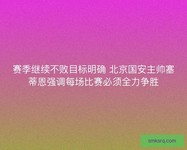 赛季继续不败目标明确 北京国安主帅塞蒂恩强调每场比赛必须全力争胜