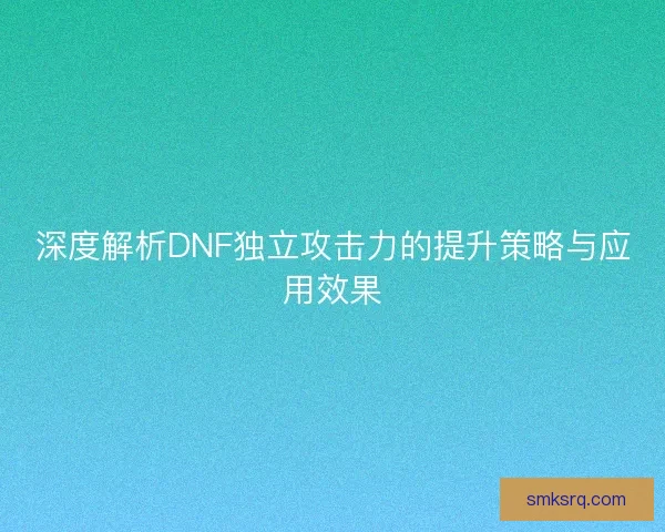 深度解析DNF独立攻击力的提升策略与应用效果