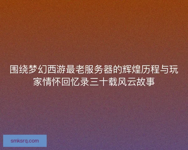 围绕梦幻西游最老服务器的辉煌历程与玩家情怀回忆录三十载风云故事