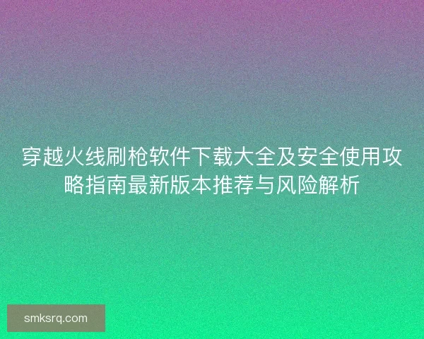 穿越火线刷枪软件下载大全及安全使用攻略指南最新版本推荐与风险解析 穿越火线刷枪软件下载大全及安全使用攻略指南最新版本推荐与风险解析