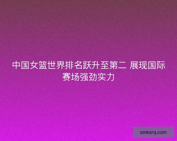 中国女篮世界排名跃升至第二 展现国际赛场强劲实力 中国女篮世界排名跃升至第二 展现国际赛场强劲实力
