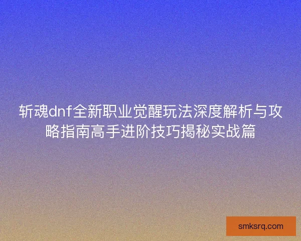 斩魂dnf全新职业觉醒玩法深度解析与攻略指南高手进阶技巧揭秘实战篇 斩魂dnf全新职业觉醒玩法深度解析与攻略指南高手进阶技巧揭秘实战篇