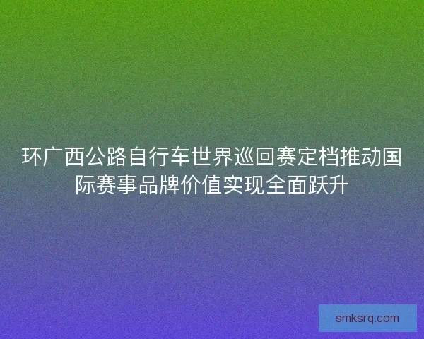 环广西公路自行车世界巡回赛定档推动国际赛事品牌价值实现全面跃升 环广西公路自行车世界巡回赛定档推动国际赛事品牌价值实现全面跃升