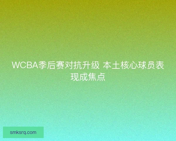 WCBA季后赛对抗升级 本土核心球员表现成焦点