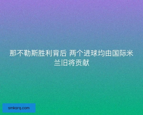 那不勒斯胜利背后 两个进球均由国际米兰旧将贡献