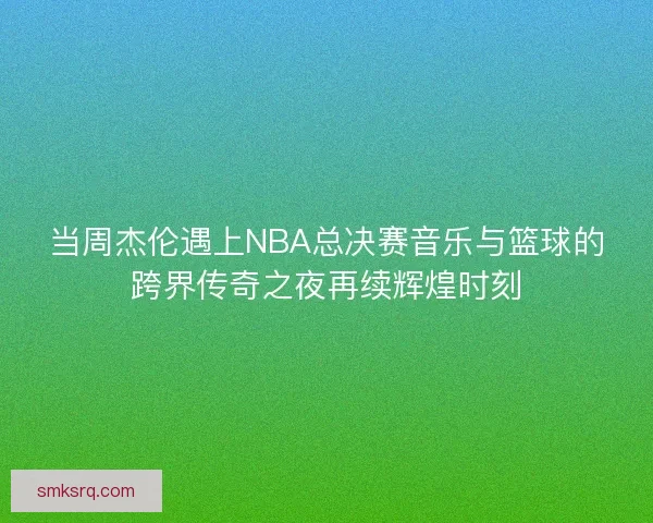 当周杰伦遇上NBA总决赛音乐与篮球的跨界传奇之夜再续辉煌时刻