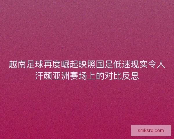 越南足球再度崛起映照国足低迷现实令人汗颜亚洲赛场上的对比反思 越南足球再度崛起映照国足低迷现实令人汗颜亚洲赛场上的对比反思