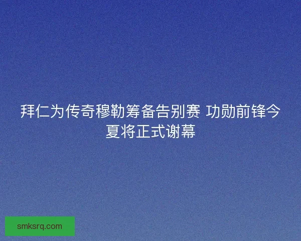 拜仁为传奇穆勒筹备告别赛 功勋前锋今夏将正式谢幕