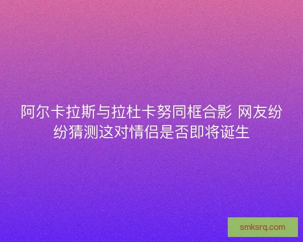 阿尔卡拉斯与拉杜卡努同框合影 网友纷纷猜测这对情侣是否即将诞生 阿尔卡拉斯与拉杜卡努同框合影 网友纷纷猜测这对情侣是否即将诞生