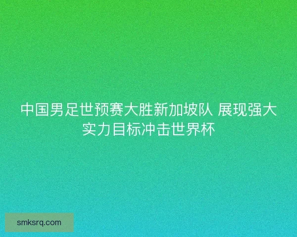 中国男足世预赛大胜新加坡队 展现强大实力目标冲击世界杯
