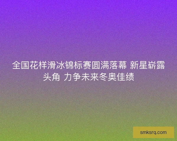 全国花样滑冰锦标赛圆满落幕 新星崭露头角 力争未来冬奥佳绩