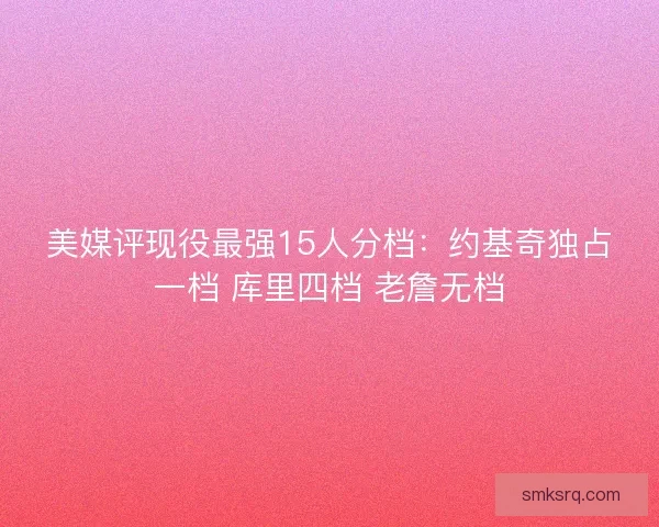 美媒评现役最强15人分档:约基奇独占一档 库里四档 老詹无档 美媒评现役最强15人分档:约基奇独占一档 库里四档 老詹无档