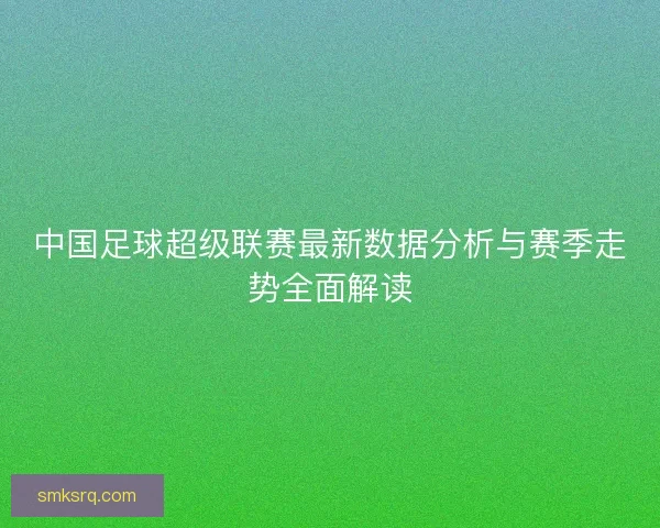 中国足球超级联赛最新数据分析与赛季走势全面解读 中国足球超级联赛最新数据分析与赛季走势全面解读