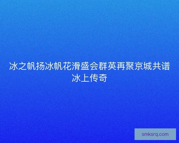 冰之帆扬冰帆花滑盛会群英再聚京城共谱冰上传奇 冰之帆扬冰帆花滑盛会群英再聚京城共谱冰上传奇