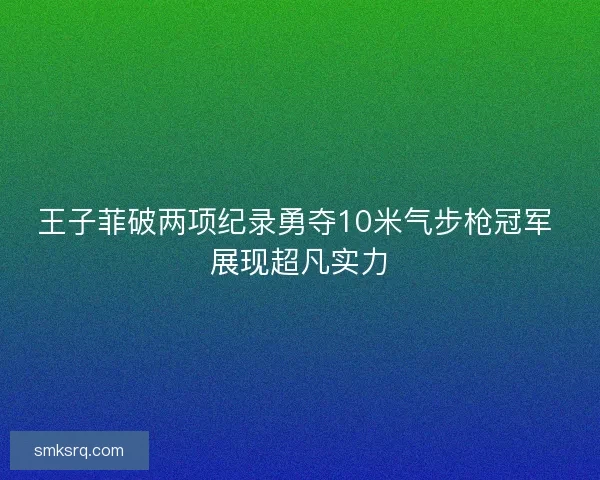 王子菲破两项纪录勇夺10米气步枪冠军 展现超凡实力