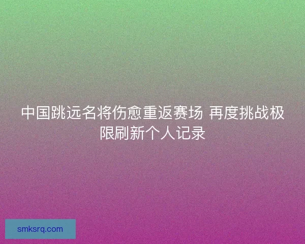 中国跳远名将伤愈重返赛场 再度挑战极限刷新个人记录 中国跳远名将伤愈重返赛场 再度挑战极限刷新个人记录