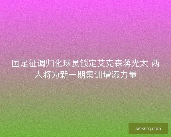 国足征调归化球员锁定艾克森蒋光太 两人将为新一期集训增添力量 国足征调归化球员锁定艾克森蒋光太 两人将为新一期集训增添力量