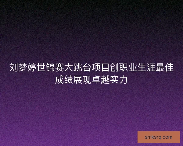 刘梦婷世锦赛大跳台项目创职业生涯最佳成绩展现卓越实力 刘梦婷世锦赛大跳台项目创职业生涯最佳成绩展现卓越实力