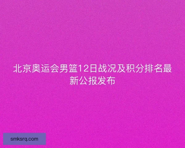 北京奥运会男篮12日战况及积分排名最新公报发布 北京奥运会男篮12日战况及积分排名最新公报发布