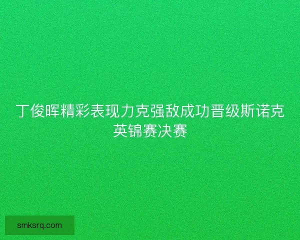 丁俊晖精彩表现力克强敌成功晋级斯诺克英锦赛决赛 丁俊晖精彩表现力克强敌成功晋级斯诺克英锦赛决赛